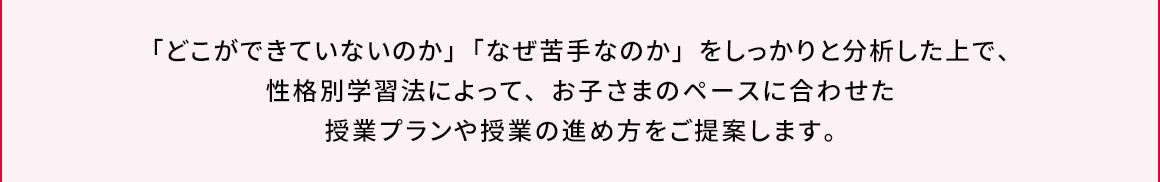 「どこができていないのか」「なぜ苦手なのか」をしっかりと分析した上で、性格別学習法によって、お子さまのペースに合わせた授業プランや授業の進め方をご提案します。