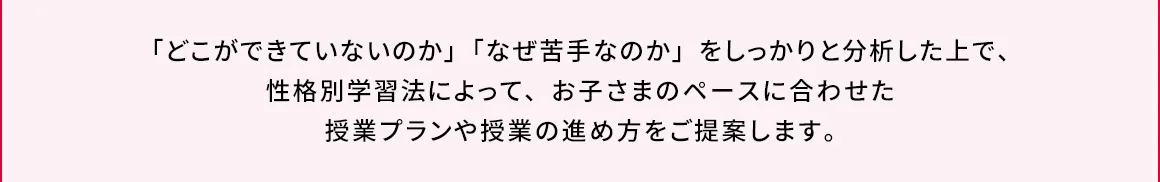 「どこができていないのか」「なぜ苦手なのか」をしっかりと分析した上で、性格別学習法によって、お子さまのペースに合わせた授業プランや授業の進め方をご提案します。