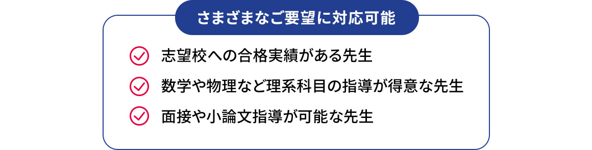 さまざまなご要望に対応可能 志望校への合格実績がある先生 数学や物理など理系科目の指導が得意な先生 面接や小論文指導が可能な先生