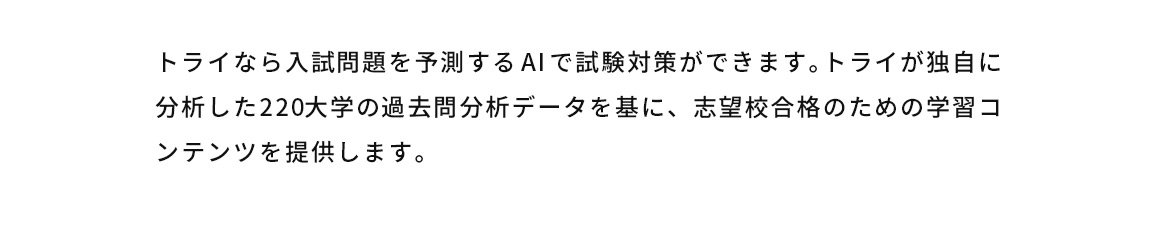 トライなら入試問題を予測するAIで試験対策ができます。トライが独自に分析した220大学の過去問分析データを基に、志望校合格のための学習コンテンツを提供します。