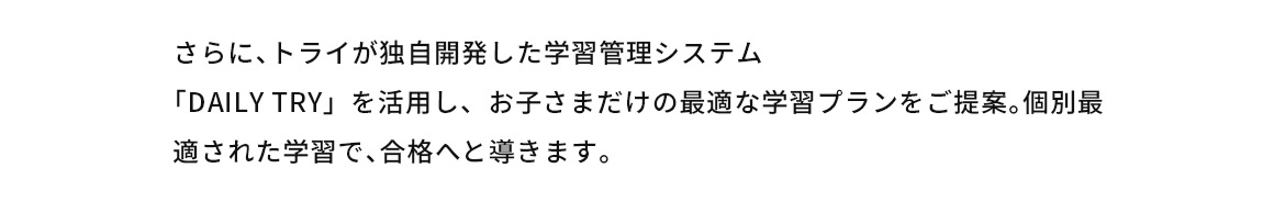 さらに、トライが独自開発した学習管理システム「DAILYTRY」を活用し、お子さまだけの最適な学習プランをご提案。個別最適された学習で、合格へと導きます。