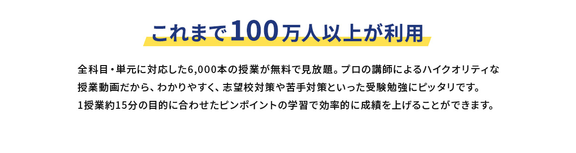 これまで100万人以上が利用 全科目・単元に対応した6,000本の授業が無料で見放題。プロの講師によるハイクオリティな授業動画だから、わかりやすく、志望校対策や苦手対策といった受験勉強にピッタリです。1授業約15分の目的に合わせたピンポイントの学習で効率的に成績を上げることができます。