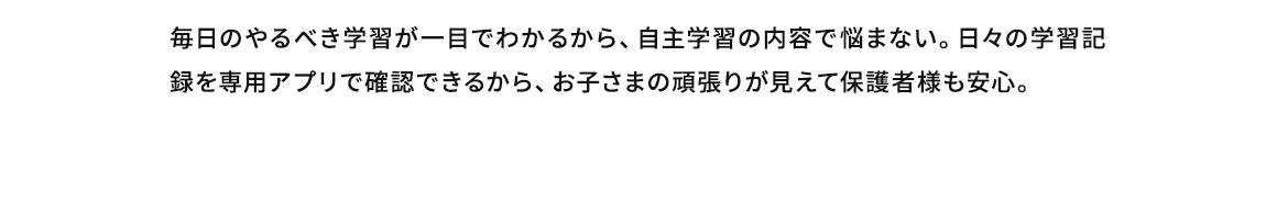 毎日のやるべき学習が一目でわかるから、自主学習の内容で悩まない。日々の学習記録を専用アプリで確認できるから、お子さまの頑張りが見えて保護者様も安心。