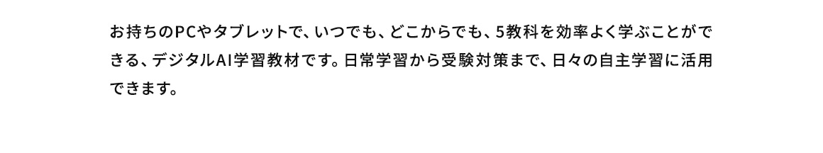 お持ちのPCやタブレットで、いつでも、どこからでも、5教科を効率よく学ぶことができる、デジタルAI学習教材です。日常学習から受験対策まで、日々の自主学習に活用できます。