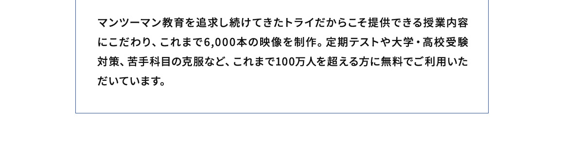 マンツーマン教育を追求し続けてきたトライだからこそ提供できる授業内容にこだわり、これまで6,000本の映像を制作。定期テストや大学・高校受験対策、苦手科目の克服など、これまで100万人を超える方に無料でご利用いただいてます。