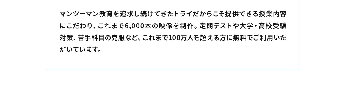 マンツーマン教育を追求し続けてきたトライだからこそ提供できる授業内容にこだわり、これまで6,000本の映像を制作。定期テストや大学・高校受験対策、苦手科目の克服など、これまで100万人を超える方に無料でご利用いただいてます。