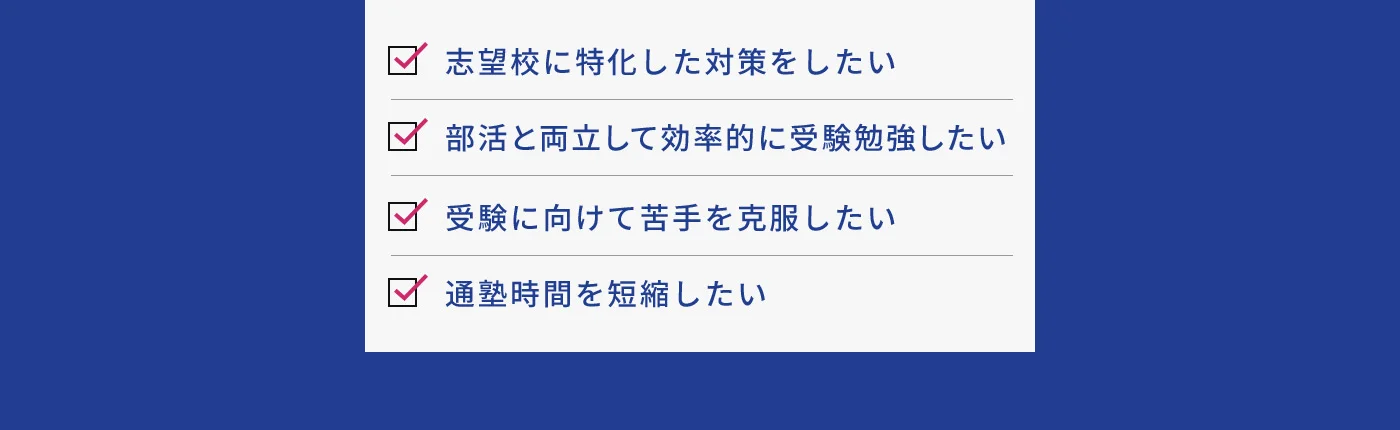 志望校に特化した対策をしたい 部活と両立して効率的に受験勉強したい 受験に向けて苦手を克服したい 通塾時間を短縮したい