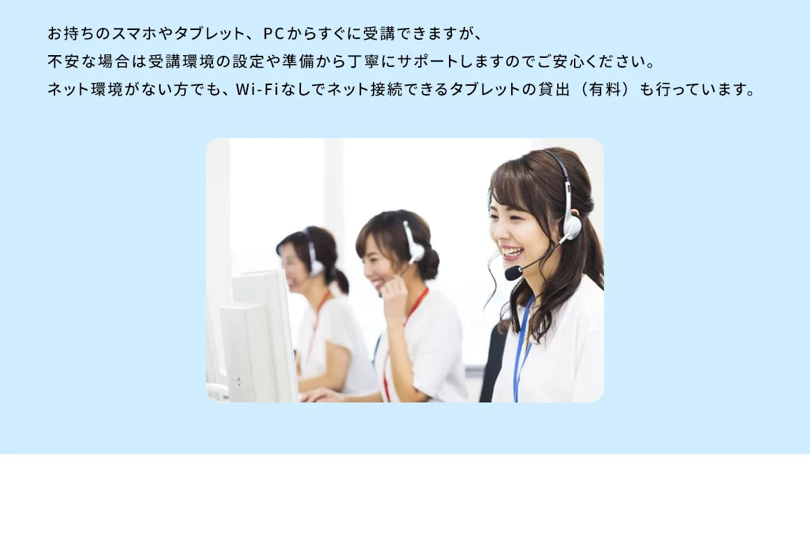 お持ちのスマホやタブレット、PCからすぐに受講できますが、不安な場合は受講環境の設定や準備から丁寧にサポートしますのでご安心ください。ネット環境がない方でも、Wi－Fiなしでネット接続できるタブレットの貸出（有料）も行っています。