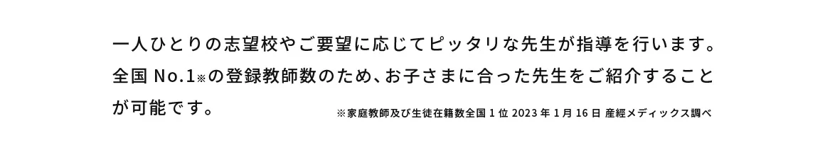 一人ひとりの志望校やご要望に応じてピッタリな先生が指導を行います。全国No.1※の登録教師数のため、お子さまに合った先生をご紹介することが可能です。 ※家庭教師及び生徒在籍数全国1位2023年1月16日産經メディックス調べ