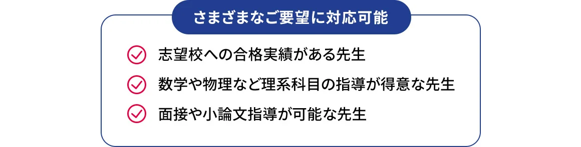 さまざまなご要望に対応可能 志望校への合格実績がある先生 数学や物理など理系科目の指導が得意な先生 面接や小論文指導が可能な先生