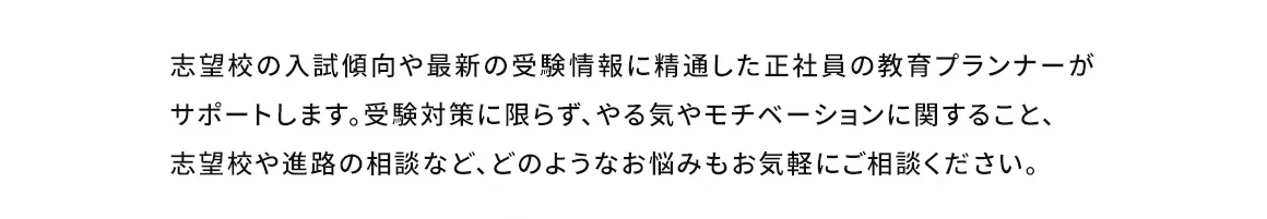 志望校の入試傾向や最新の受験情報に精通した正社員の教育プランナーがサポートします。受験対策に限らず、やる気やモチベーションに関すること、志望校や進路の相談など、どのようなお悩みもお気軽にご相談ください。