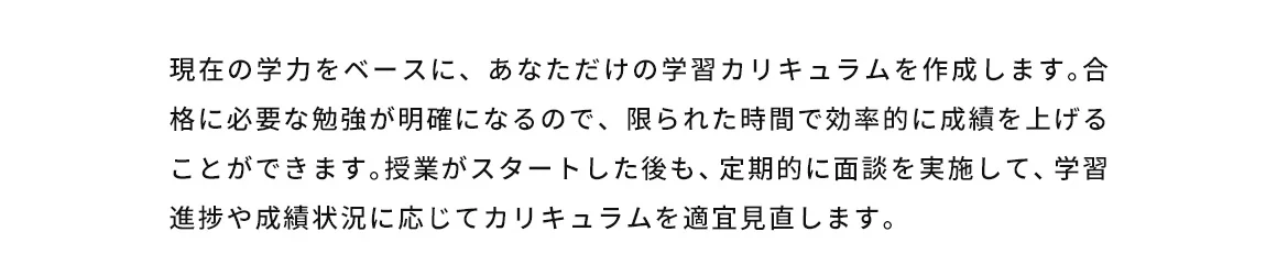現在の学力をベースに、あなただけの学習カリキュラムを作成します。合格に必要な勉強が明確になるので、限られた時間で効率的に成績を上げることができます。授業がスタートした後も、定期的に面談を実施して、学習進捗や成績状況に応じてカリキュラムを適宜見直します。