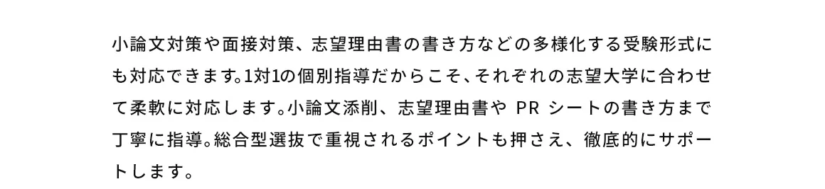 小論文対策や面接対策、志望理由書の書き方などの多様化する受験形式にも対応できます。1対1の個別指導だからこそ、それぞれの志望大学に合わせて柔軟に対応します。小論文添削、志望理由書やPRシートの書き方まで丁寧に指導。総合型選抜で重視されるポイントも押さえ、徹底的にサポートします。
