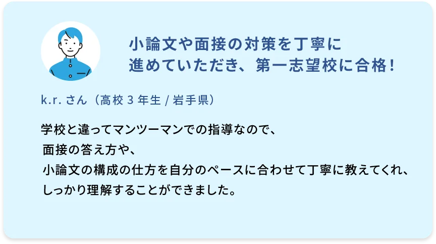 小論文や面接の対策を丁寧に 進めていただき、第一志望校に合格！ k.r.さん（高校3年生／岩手県） 学校と違ってマンツーマンでの指導なので、面接の答え方や、小論文の構成の仕方を自分のペースに合わせて丁寧に教えてくれ、しっかり理解することができました。