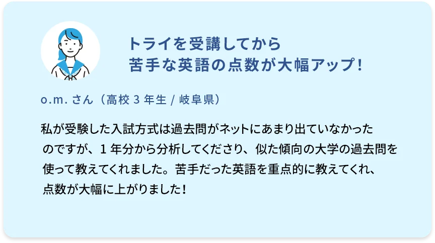 トライを受講してから苦手な英語の点数が大幅アップ！ o.m.さん（高校3年生／岐阜県） 私が受験した入試方式は過去問がネットにあまり出ていなかったのですが、1年分から分析してくださり、似た傾向の大学の過去問を使って教えてくれました。苦手だった英語を重点的に教えてくれ、点数が大幅に上がりました！