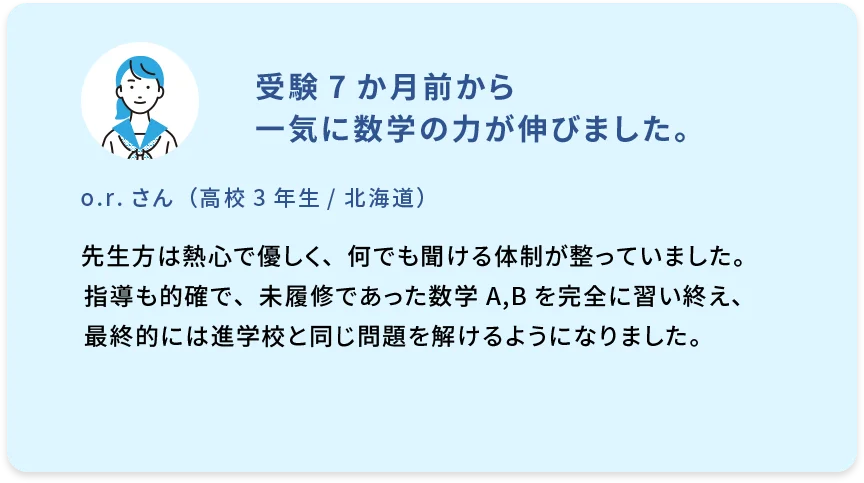 受験7か月前から一気に数学の力が伸びました。 o.r.さん（高校3年生／北海道） 先生方は熱心で優しく、何でも聞ける体制が整っていました。指導も的確で、未履修であった数学A,Bを完全に習い終え、最終的には進学校と同じ問題を解けるようになりました。