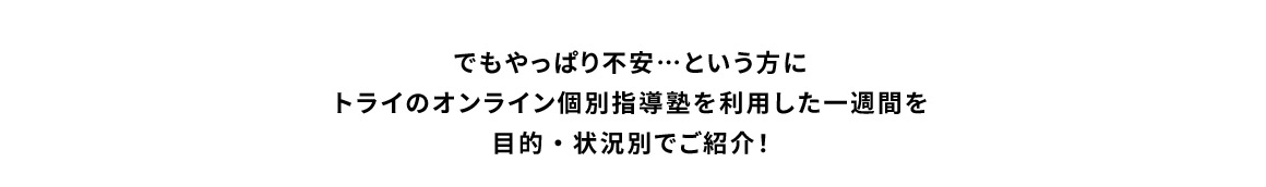 でもやっぱり不安…という方にトライのオンライン個別指導塾を利用した一週間を目的・状況別でご紹介！
