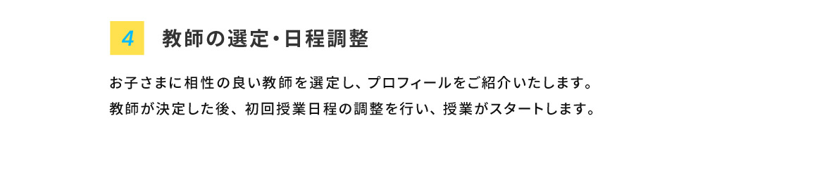 4 教師の選定・日程調整 お子さまに相性の良い教師を選定し、プロフィールをご紹介いたします。教師が決定した後、初回授業日程の調整を行い、授業がスタートします。
