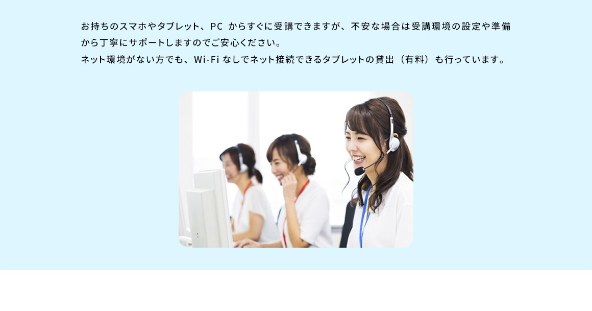 お持ちのスマホやタブレット、PC からすぐに受講できますが、不安な場合は受講環境の設定や準備から丁寧にサポートしますのでご安心ください。ネット環境がない方でも、Wi-Fiなしでネット接続できるタブレットの貸出 (有料) も行っています。