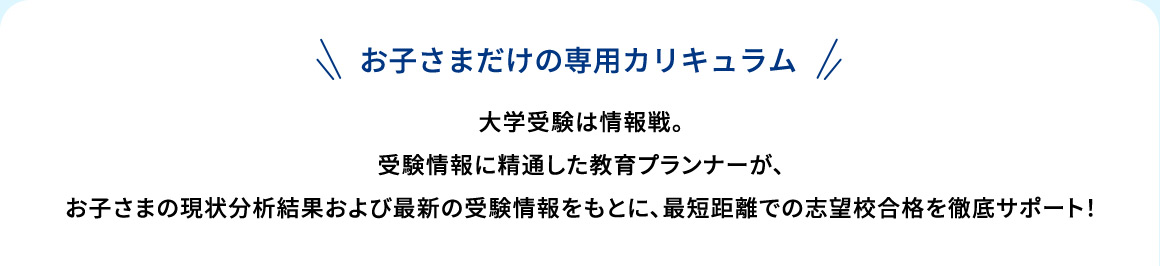お子さまだけの専用カリキュラム 大学受験は情報戦。受験情報に精通した教育プランナーが、お子さまの現状分析結果および最新の受験情報をもとに、最短距離での志望校合格を徹底サポート！