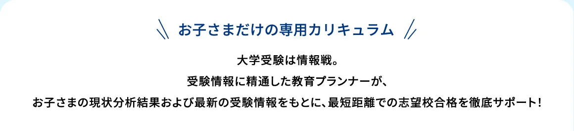 お子さまだけの専用カリキュラム 大学受験は情報戦。受験情報に精通した教育プランナーが、お子さまの現状分析結果および最新の受験情報をもとに、最短距離での志望校合格を徹底サポート！
