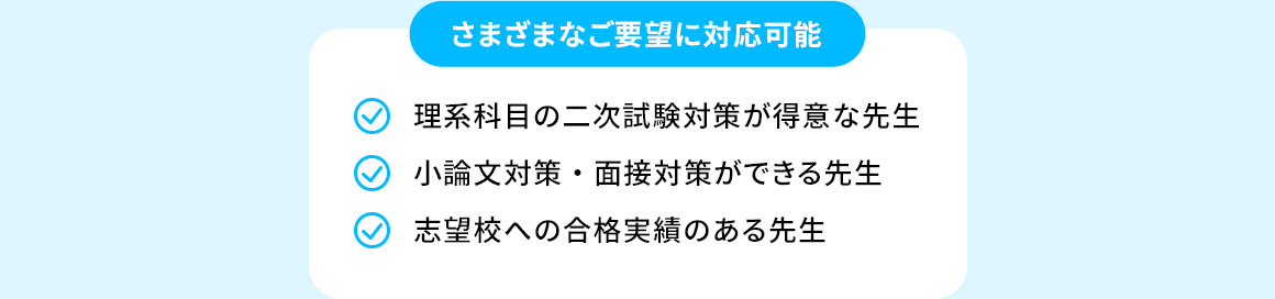さまざまなご要望に対応可能 理系科目の二次試験対策が得意な先生 小論文対策・面接対策ができる先生 志望校への合格実績のある先生