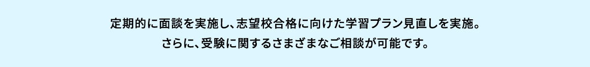 定期的に面談を実施し、志望校合格に向けた学習プラン見直しを実施。さらに、受験に関するさまざまなご相談が可能です。