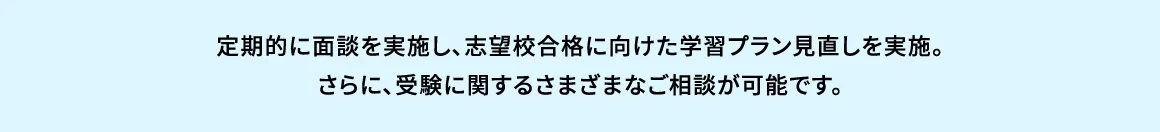 定期的に面談を実施し、志望校合格に向けた学習プラン見直しを実施。さらに、受験に関するさまざまなご相談が可能です。