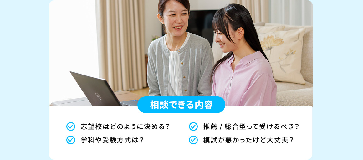 相談できる内容 志望校はどのように決める？ 推薦／総合型って受けるべき？ 学科や受験方式は？ 模試が悪かったけど大丈夫？