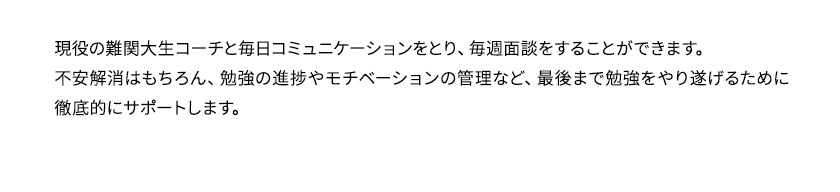 現役の難関大生コーチと毎日コミュニケーションをとり、毎週面談をすることができます。不安解消はもちろん、勉強の進捗やモチベーションの管理など、最後まで勉強をやり遂げるために徹底的にサポートします。