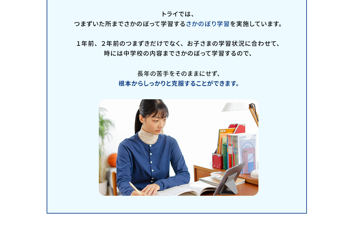 トライでは、つまずいた所までさかのぼって学習するさかのぼり学習を実施しています。1年前、2年前のつまずきだけでなく、お子さまの学習状況に合わせて、時には中学校の内容までさかのぼって学習するので、長年の苦手をそのままにせず、根本からしっかりと克服することができます。