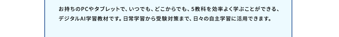 お持ちのPCやタブレットで、いつでも、どこからでも、5教科を効率よく学ぶことができる、デジタルAI学習教材です。日常学習から受験対策まで、日々の自主学習に活用できます。