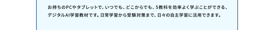 お持ちのPCやタブレットで、いつでも、どこからでも、5教科を効率よく学ぶことができる、デジタルAI学習教材です。日常学習から受験対策まで、日々の自主学習に活用できます。