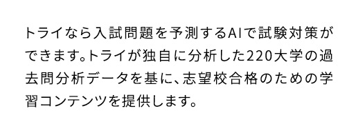 トライなら入試問題を予測するAIで試験対策ができます。トライが独自に分析した220大学の過去問分析データを基に、志望校合格のための学習コンテンツを提供します。