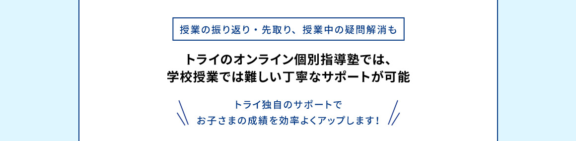 授業の振り返り・先取り、授業中の疑問解消も トライのオンライン個別指導塾では、学校授業では難しい丁寧なサポートが可能 トライ独自のサポートでお子さまの成績を効率よくアップします！