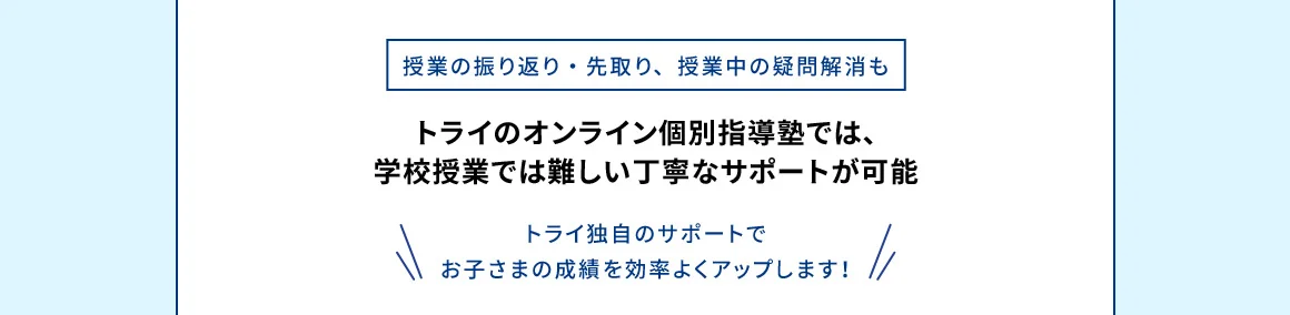 授業の振り返り・先取り、授業中の疑問解消も トライのオンライン個別指導塾では、学校授業では難しい丁寧なサポートが可能 トライ独自のサポートでお子さまの成績を効率よくアップします！