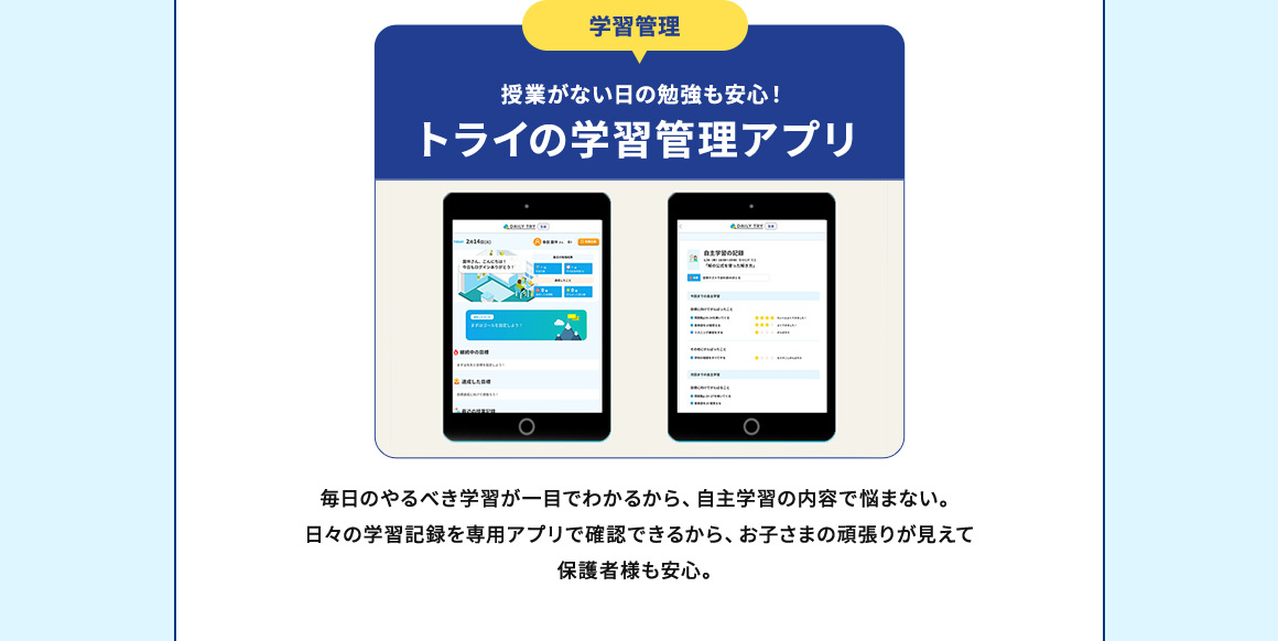 学習管理 授業がない日の勉強も安心！ トライの学習管理アプリ 毎日のやるべき学習が一目でわかるから、自主学習の内容で悩まない。日々の学習記録を専用アプリで確認できるから、お子さまの頑張りが見えて保護者様も安心。