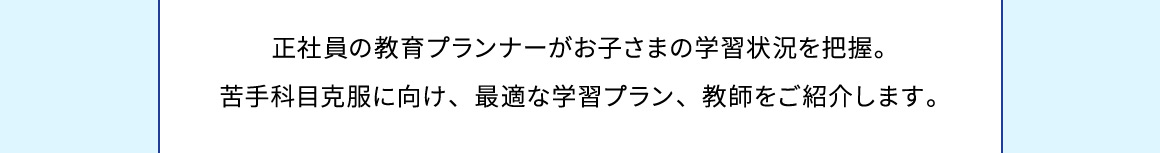 正社員の教育プランナーがお子さまの学習状況を把握。苦手科目克服に向け、最適な学習プラン、教師をご紹介します。