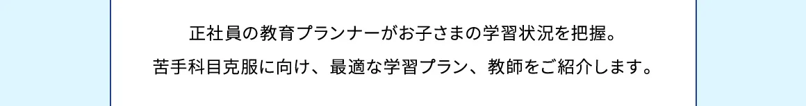 正社員の教育プランナーがお子さまの学習状況を把握。苦手科目克服に向け、最適な学習プラン、教師をご紹介します。