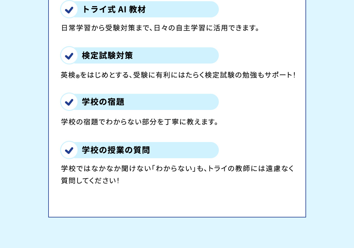 トライ式AI教材 日常学習から受験対策まで、日々の自主学習に活用できます。 検定試験対策 英検®をはじめとする、受験に有利にはたらく検定試験の勉強もサポート！ 学校の宿題 学校の宿題でわからない部分を丁寧に教えます。 学校の授業の質問 学校ではなかなか聞けない「わからない」も、トライの教師には遠慮なく質問してください！