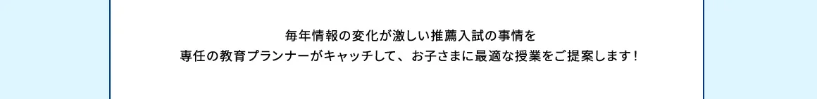 毎年情報の変化が激しい推薦入試の事情を専任の教育プランナーがキャッチして、お子さまに最適な授業をご提案します！