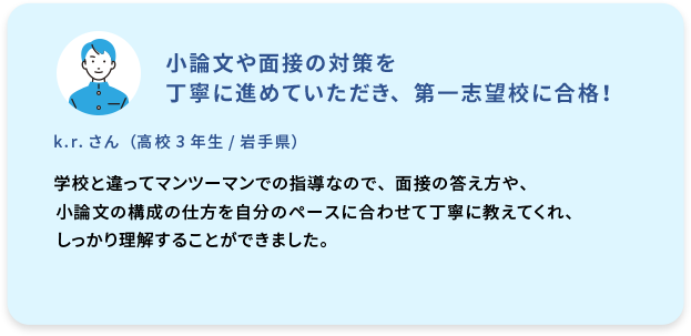 小論文や面接の対策を丁寧に進めていただき、第一志望校に合格！  k.r. さん  (高校3年生／岩手県)  学校と違ってマンツーマンでの指導なので、面接の答え方や、小論文の構成の仕方を自分のペースに合わせて丁寧に教えてくれ、しっかり理解することができました。