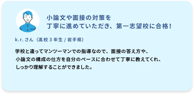 小論文や面接の対策を丁寧に進めていただき、第一志望校に合格！  k.r. さん  (高校3年生／岩手県)  学校と違ってマンツーマンでの指導なので、面接の答え方や、小論文の構成の仕方を自分のペースに合わせて丁寧に教えてくれ、しっかり理解することができました。