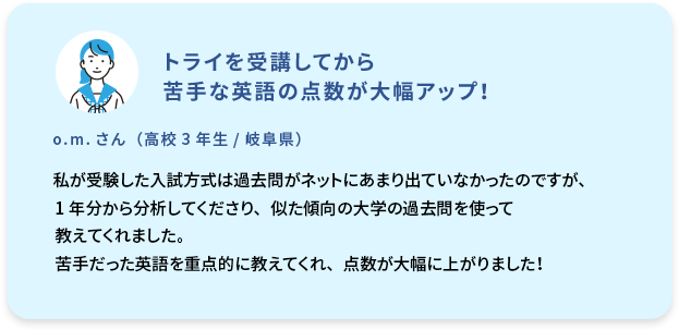 トライを受講してから苦手な英語の点数が大幅アップ！  o.m. さん (高校3年生／岐阜県)  私が受験した入試方式は過去問がネットにあまり出ていなかったのですが、1年分から分析してくださり、似た傾向の大学の過去問を使って教えてくれました。苦手だった英語を重点的に教えてくれ、点数が大幅に上がりました！