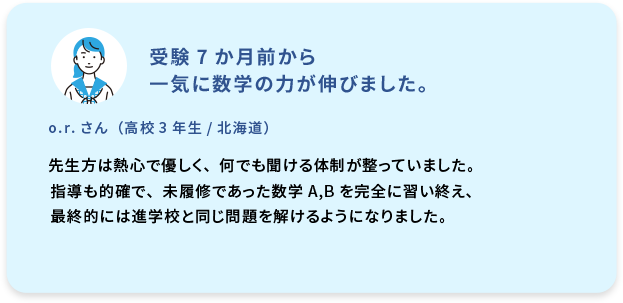受験7か月前から一気に数学の力が伸びました。  o.r. さん (高校3年生／北海道) 先生方は熱心で優しく、何でも聞ける体制が整っていました。指導も的確で、未履修であった数学A,Bを完全に習い終え、最終的には進学校と同じ問題を解けるようになりました。