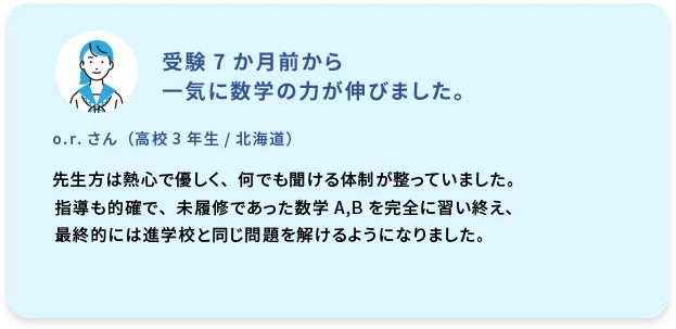 受験7か月前から一気に数学の力が伸びました。  o.r. さん (高校3年生／北海道) 先生方は熱心で優しく、何でも聞ける体制が整っていました。指導も的確で、未履修であった数学A,Bを完全に習い終え、最終的には進学校と同じ問題を解けるようになりました。
