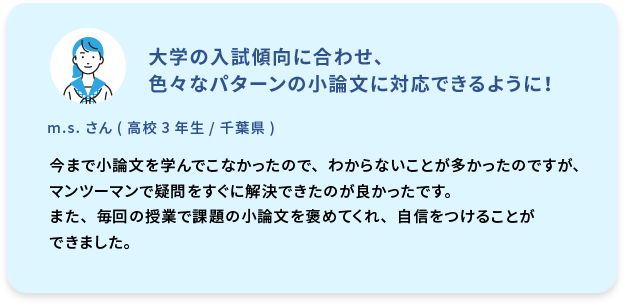 大学の入試傾向に合わせ、色々なパターンの小論文に対応できるように！  m.s. さん (高校3年生／千葉県)  今まで小論文を学んでこなかったので、わからないことが多かったのですが、マンツーマンで疑問をすぐに解決できたのが良かったです。また、毎回の授業で課題の小論文を褒めてくれ、自信をつけることができました。