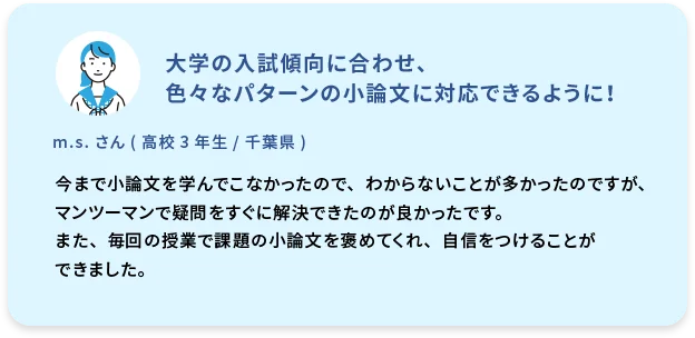 大学の入試傾向に合わせ、色々なパターンの小論文に対応できるように！  m.s. さん (高校3年生／千葉県)  今まで小論文を学んでこなかったので、わからないことが多かったのですが、マンツーマンで疑問をすぐに解決できたのが良かったです。また、毎回の授業で課題の小論文を褒めてくれ、自信をつけることができました。