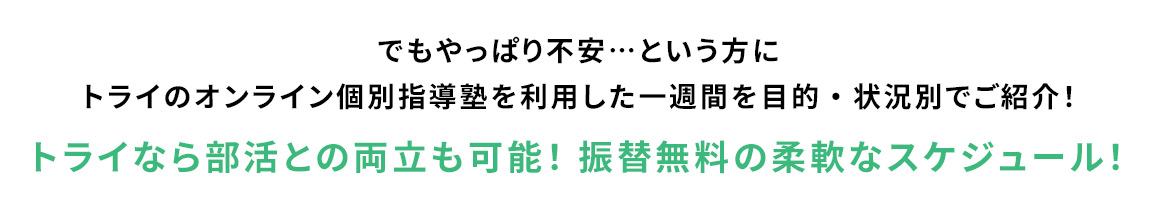 でもやっぱり不安…という方にトライのオンライン塾を利用した一週間を目的・状況別でご紹介！ トライなら部活との両立も可能！ 振替無料の柔軟なスケジュール！