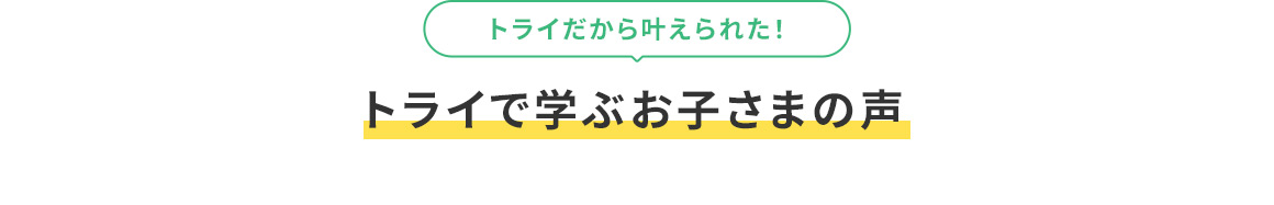 トライだから叶えられた！ トライで学ぶお子さまの声